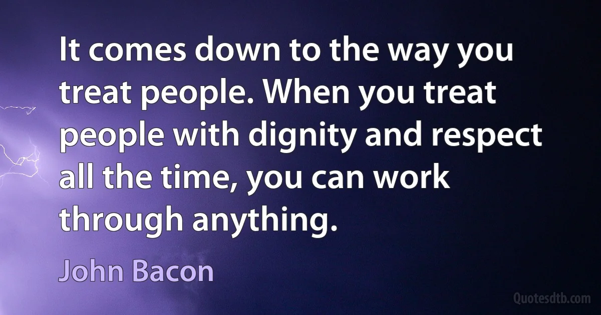 It comes down to the way you treat people. When you treat people with dignity and respect all the time, you can work through anything. (John Bacon)