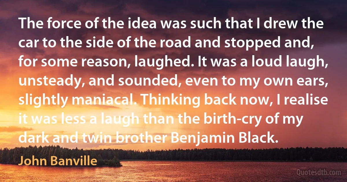 The force of the idea was such that I drew the car to the side of the road and stopped and, for some reason, laughed. It was a loud laugh, unsteady, and sounded, even to my own ears, slightly maniacal. Thinking back now, I realise it was less a laugh than the birth-cry of my dark and twin brother Benjamin Black. (John Banville)