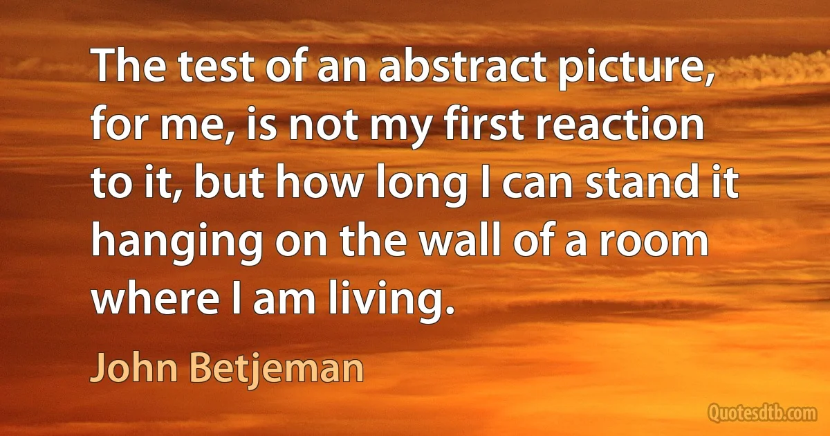 The test of an abstract picture, for me, is not my first reaction to it, but how long I can stand it hanging on the wall of a room where I am living. (John Betjeman)