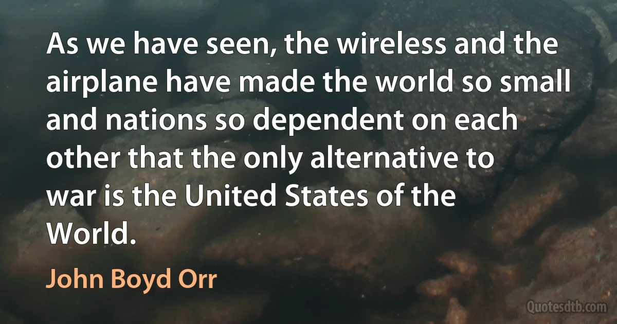 As we have seen, the wireless and the airplane have made the world so small and nations so dependent on each other that the only alternative to war is the United States of the World. (John Boyd Orr)