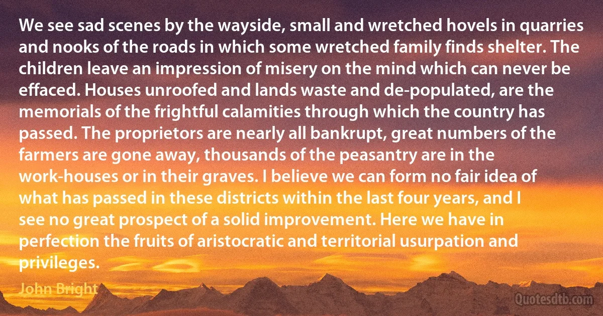 We see sad scenes by the wayside, small and wretched hovels in quarries and nooks of the roads in which some wretched family finds shelter. The children leave an impression of misery on the mind which can never be effaced. Houses unroofed and lands waste and de-populated, are the memorials of the frightful calamities through which the country has passed. The proprietors are nearly all bankrupt, great numbers of the farmers are gone away, thousands of the peasantry are in the work-houses or in their graves. I believe we can form no fair idea of what has passed in these districts within the last four years, and I see no great prospect of a solid improvement. Here we have in perfection the fruits of aristocratic and territorial usurpation and privileges. (John Bright)