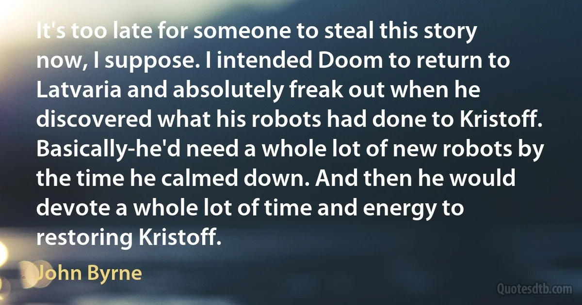 It's too late for someone to steal this story now, I suppose. I intended Doom to return to Latvaria and absolutely freak out when he discovered what his robots had done to Kristoff. Basically-he'd need a whole lot of new robots by the time he calmed down. And then he would devote a whole lot of time and energy to restoring Kristoff. (John Byrne)