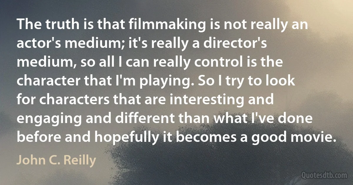 The truth is that filmmaking is not really an actor's medium; it's really a director's medium, so all I can really control is the character that I'm playing. So I try to look for characters that are interesting and engaging and different than what I've done before and hopefully it becomes a good movie. (John C. Reilly)