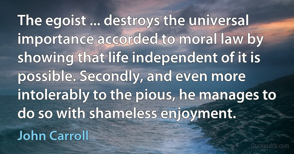 The egoist ... destroys the universal importance accorded to moral law by showing that life independent of it is possible. Secondly, and even more intolerably to the pious, he manages to do so with shameless enjoyment. (John Carroll)