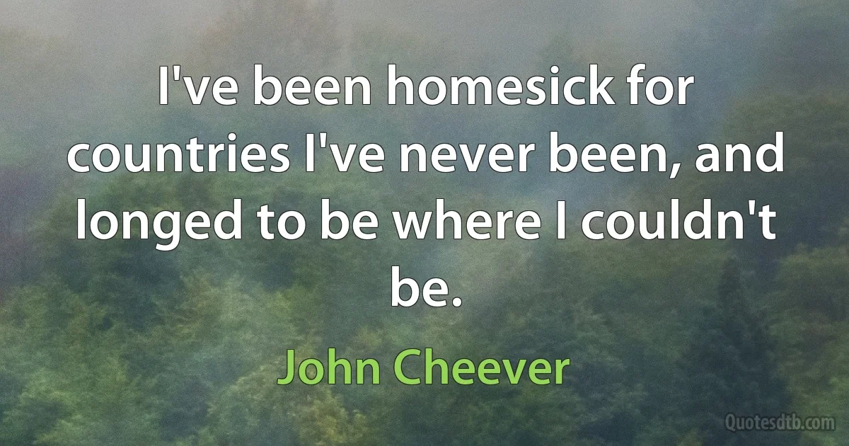 I've been homesick for countries I've never been, and longed to be where I couldn't be. (John Cheever)