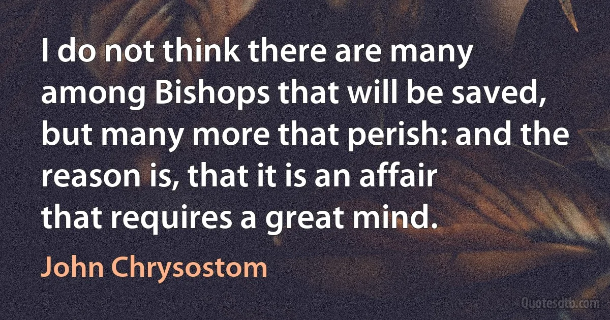 I do not think there are many among Bishops that will be saved, but many more that perish: and the reason is, that it is an affair that requires a great mind. (John Chrysostom)