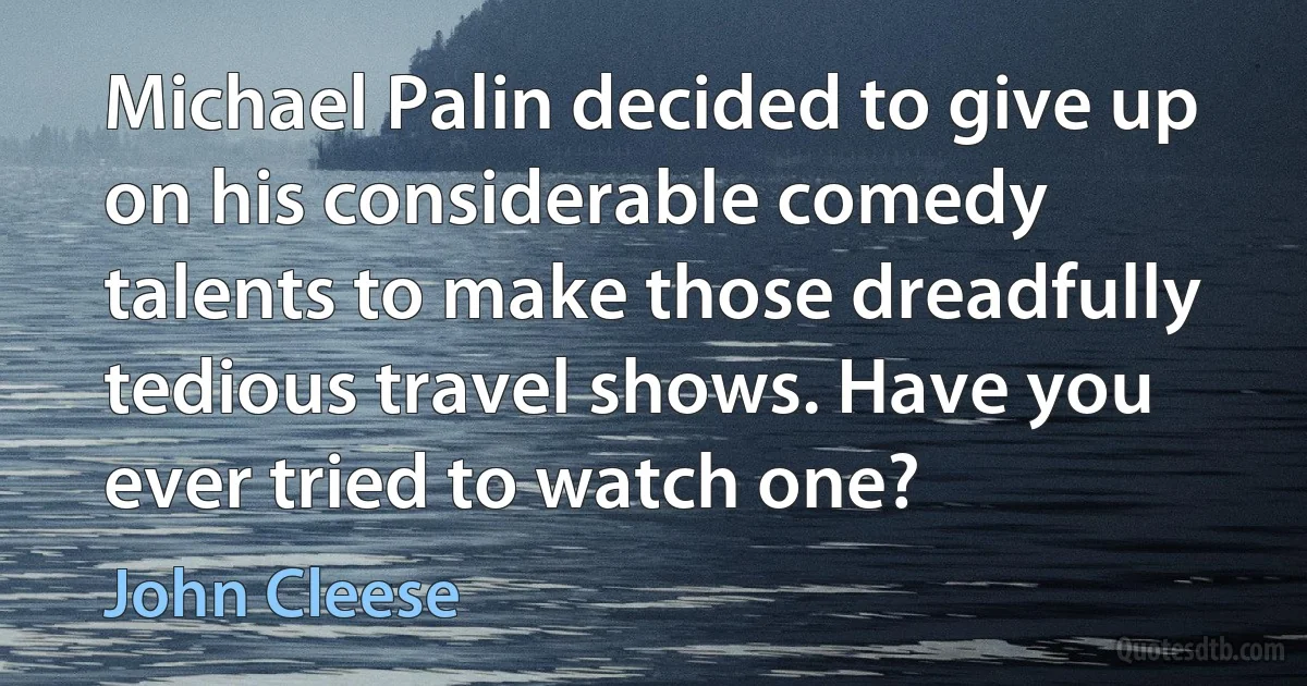 Michael Palin decided to give up on his considerable comedy talents to make those dreadfully tedious travel shows. Have you ever tried to watch one? (John Cleese)