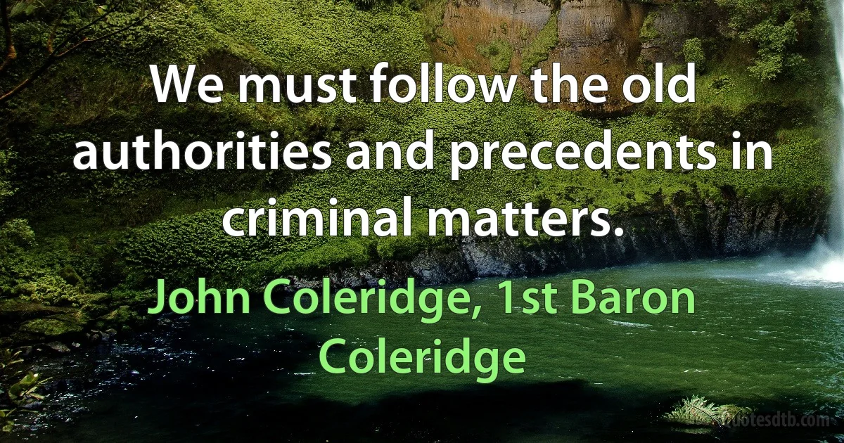 We must follow the old authorities and precedents in criminal matters. (John Coleridge, 1st Baron Coleridge)