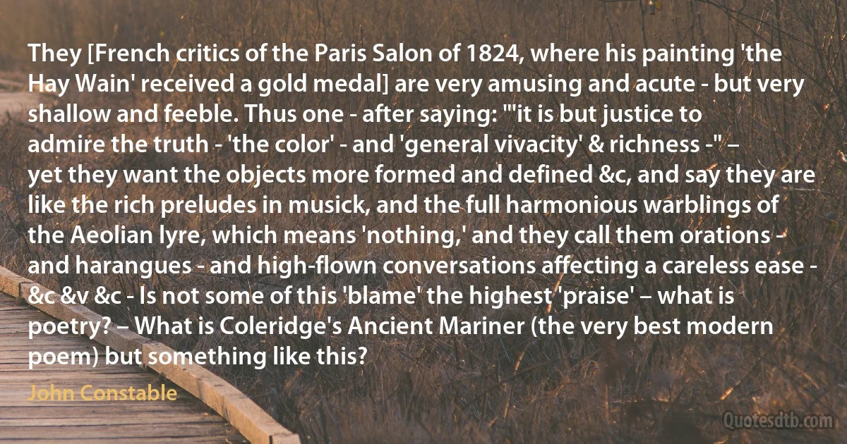 They [French critics of the Paris Salon of 1824, where his painting 'the Hay Wain' received a gold medal] are very amusing and acute - but very shallow and feeble. Thus one - after saying: "'it is but justice to admire the truth - 'the color' - and 'general vivacity' & richness -" – yet they want the objects more formed and defined &c, and say they are like the rich preludes in musick, and the full harmonious warblings of the Aeolian lyre, which means 'nothing,' and they call them orations - and harangues - and high-flown conversations affecting a careless ease - &c &v &c - Is not some of this 'blame' the highest 'praise' – what is poetry? – What is Coleridge's Ancient Mariner (the very best modern poem) but something like this? (John Constable)