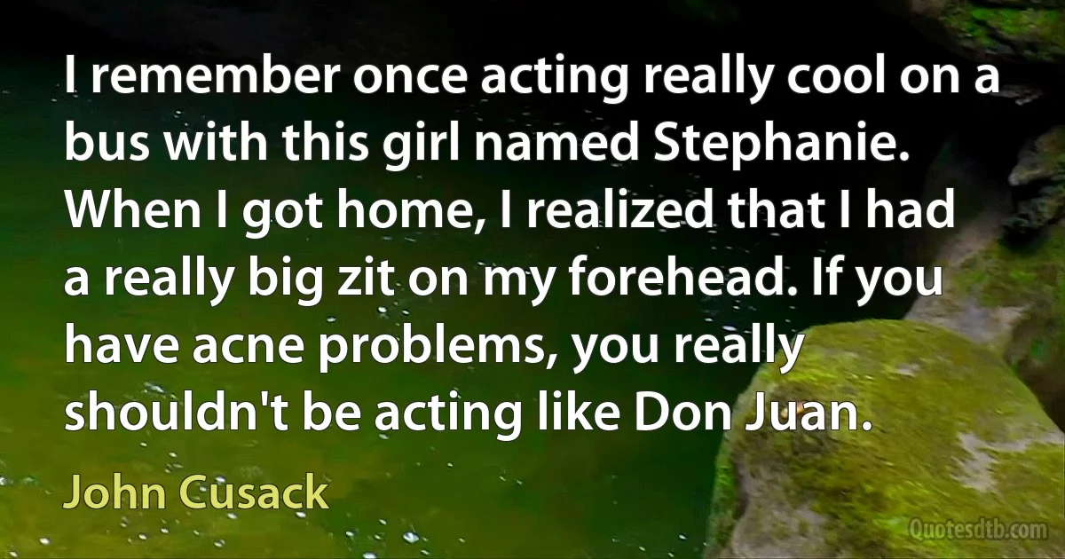 I remember once acting really cool on a bus with this girl named Stephanie. When I got home, I realized that I had a really big zit on my forehead. If you have acne problems, you really shouldn't be acting like Don Juan. (John Cusack)