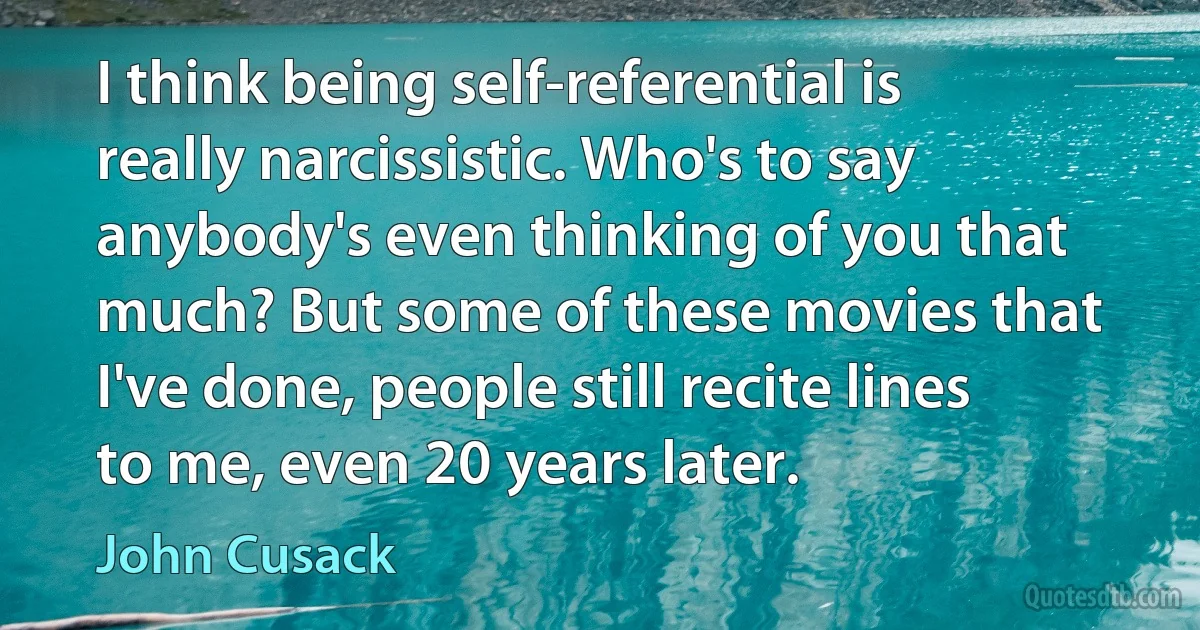 I think being self-referential is really narcissistic. Who's to say anybody's even thinking of you that much? But some of these movies that I've done, people still recite lines to me, even 20 years later. (John Cusack)