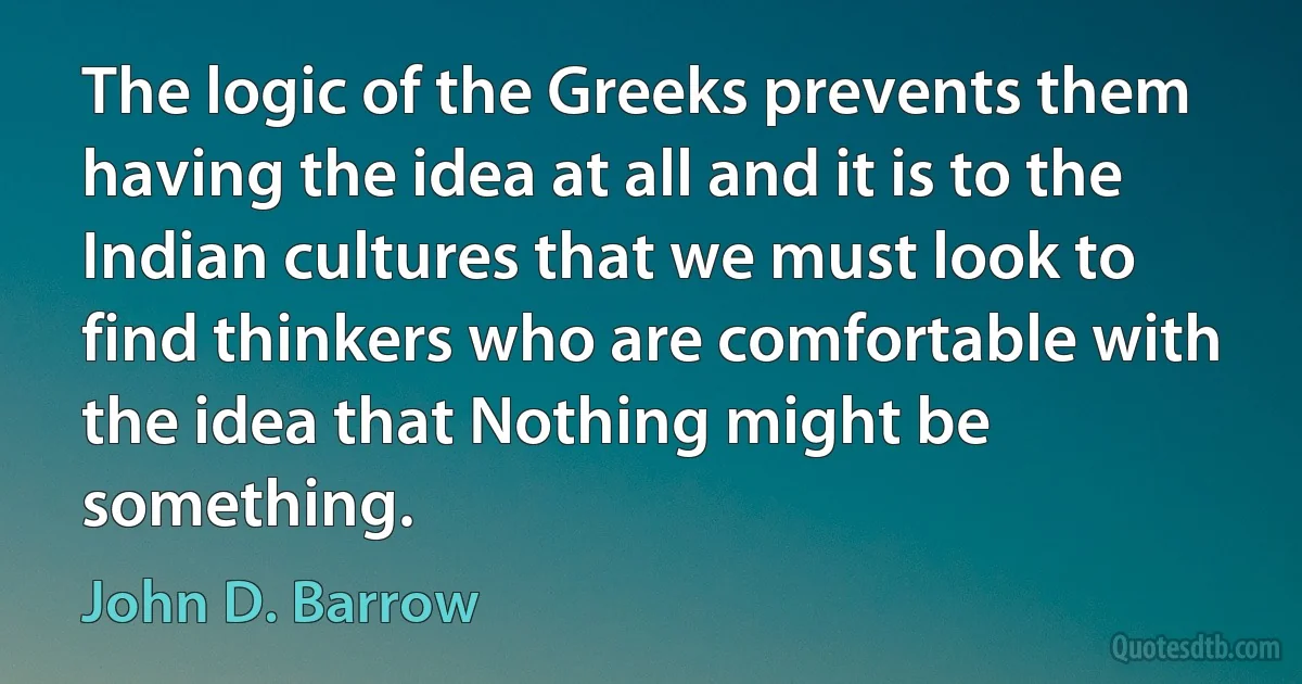 The logic of the Greeks prevents them having the idea at all and it is to the Indian cultures that we must look to find thinkers who are comfortable with the idea that Nothing might be something. (John D. Barrow)