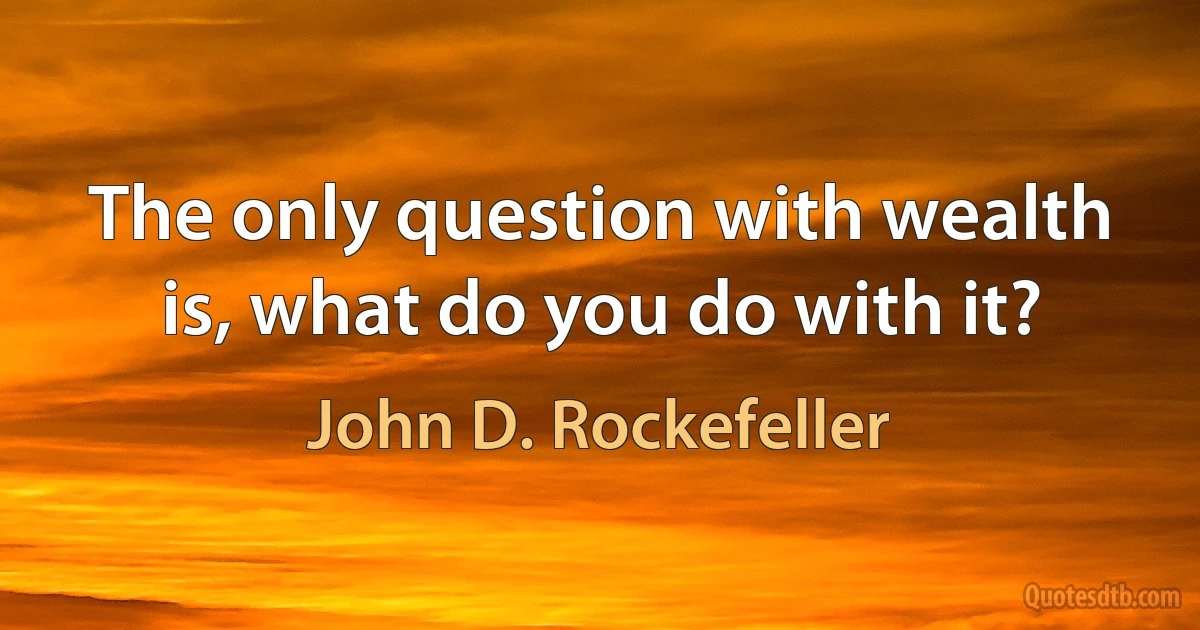 The only question with wealth is, what do you do with it? (John D. Rockefeller)