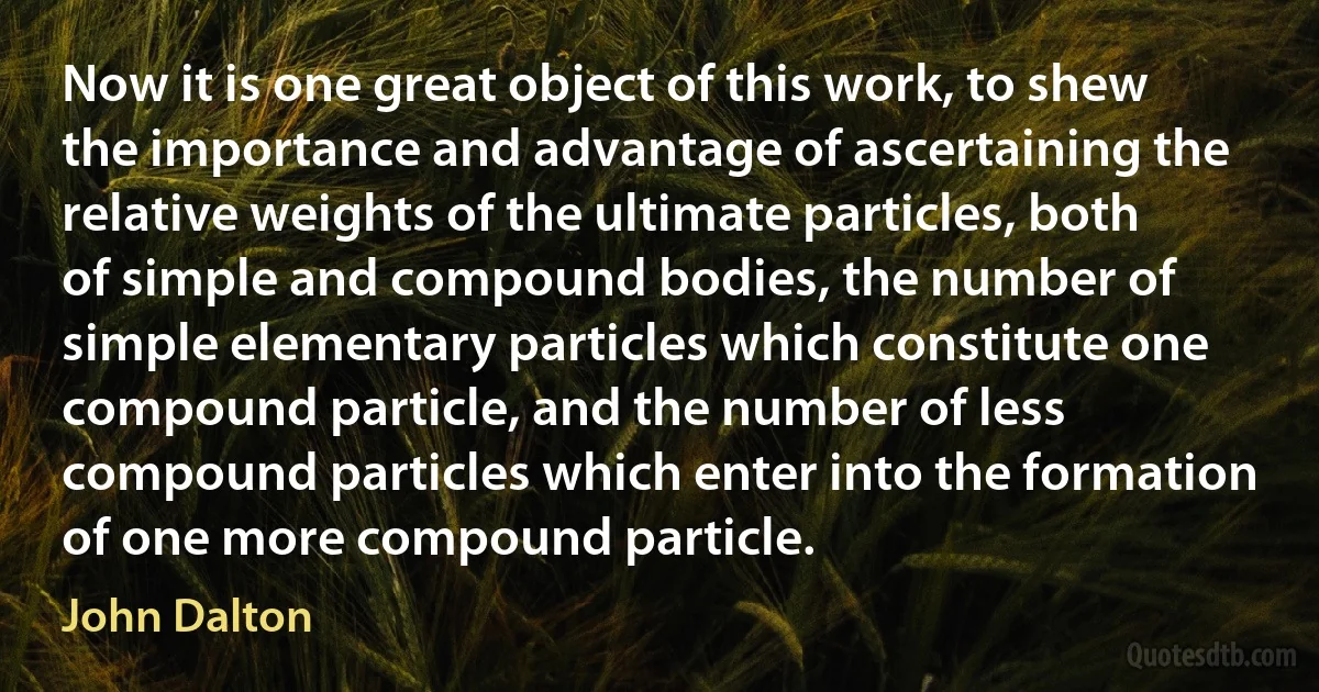 Now it is one great object of this work, to shew the importance and advantage of ascertaining the relative weights of the ultimate particles, both of simple and compound bodies, the number of simple elementary particles which constitute one compound particle, and the number of less compound particles which enter into the formation of one more compound particle. (John Dalton)