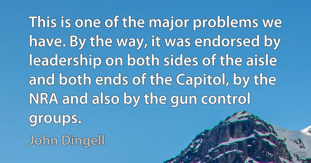 This is one of the major problems we have. By the way, it was endorsed by leadership on both sides of the aisle and both ends of the Capitol, by the NRA and also by the gun control groups. (John Dingell)