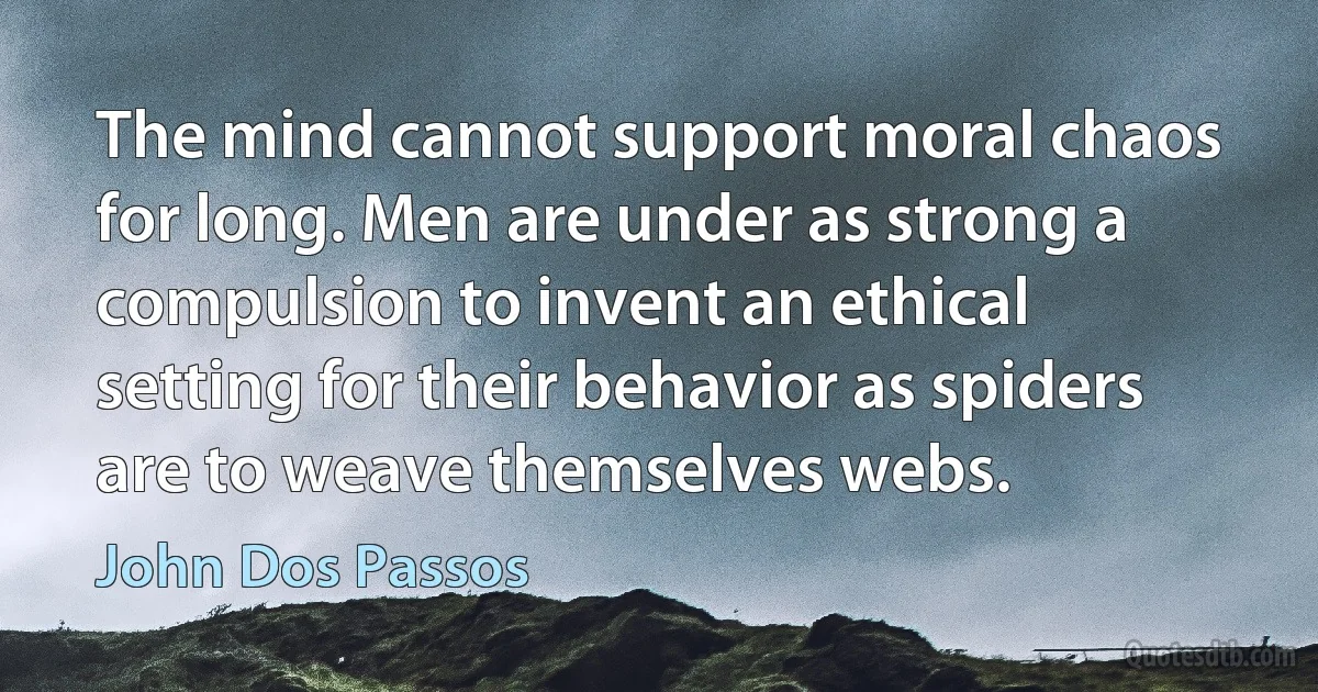 The mind cannot support moral chaos for long. Men are under as strong a compulsion to invent an ethical setting for their behavior as spiders are to weave themselves webs. (John Dos Passos)