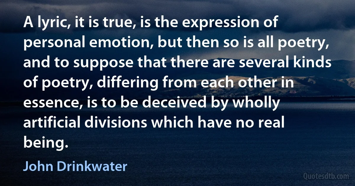 A lyric, it is true, is the expression of personal emotion, but then so is all poetry, and to suppose that there are several kinds of poetry, differing from each other in essence, is to be deceived by wholly artificial divisions which have no real being. (John Drinkwater)