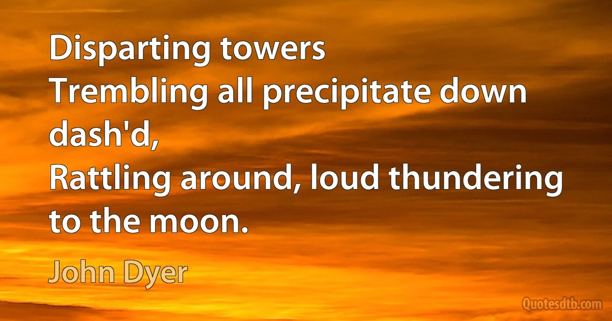 Disparting towers
Trembling all precipitate down dash'd,
Rattling around, loud thundering to the moon. (John Dyer)