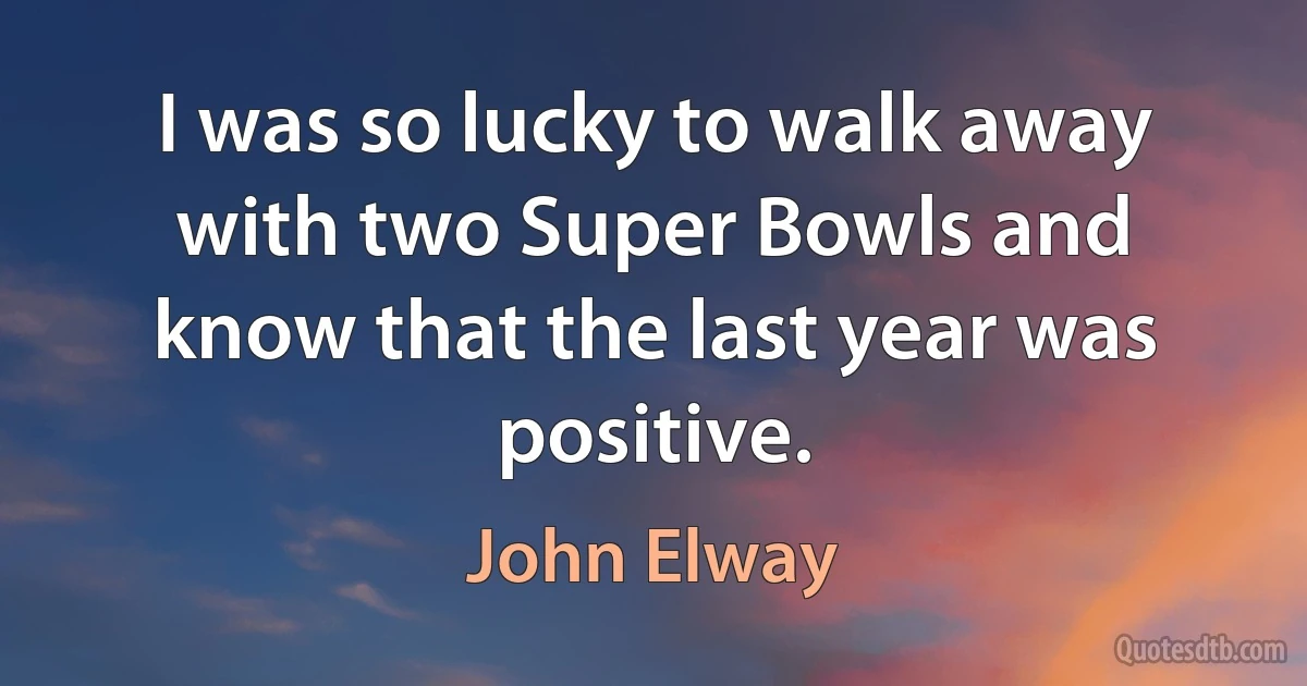 I was so lucky to walk away with two Super Bowls and know that the last year was positive. (John Elway)