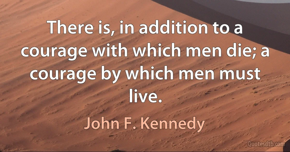 There is, in addition to a courage with which men die; a courage by which men must live. (John F. Kennedy)