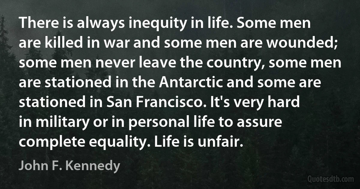 There is always inequity in life. Some men are killed in war and some men are wounded; some men never leave the country, some men are stationed in the Antarctic and some are stationed in San Francisco. It's very hard in military or in personal life to assure complete equality. Life is unfair. (John F. Kennedy)