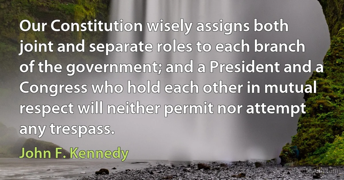 Our Constitution wisely assigns both joint and separate roles to each branch of the government; and a President and a Congress who hold each other in mutual respect will neither permit nor attempt any trespass. (John F. Kennedy)