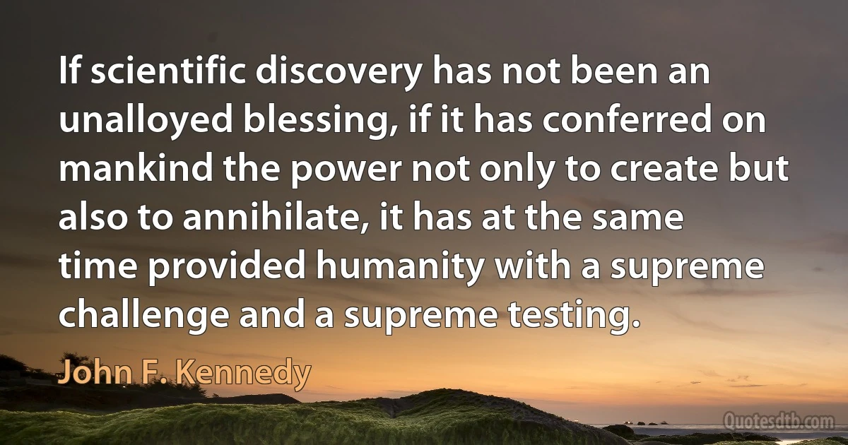 If scientific discovery has not been an unalloyed blessing, if it has conferred on mankind the power not only to create but also to annihilate, it has at the same time provided humanity with a supreme challenge and a supreme testing. (John F. Kennedy)