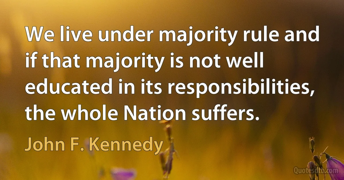 We live under majority rule and if that majority is not well educated in its responsibilities, the whole Nation suffers. (John F. Kennedy)