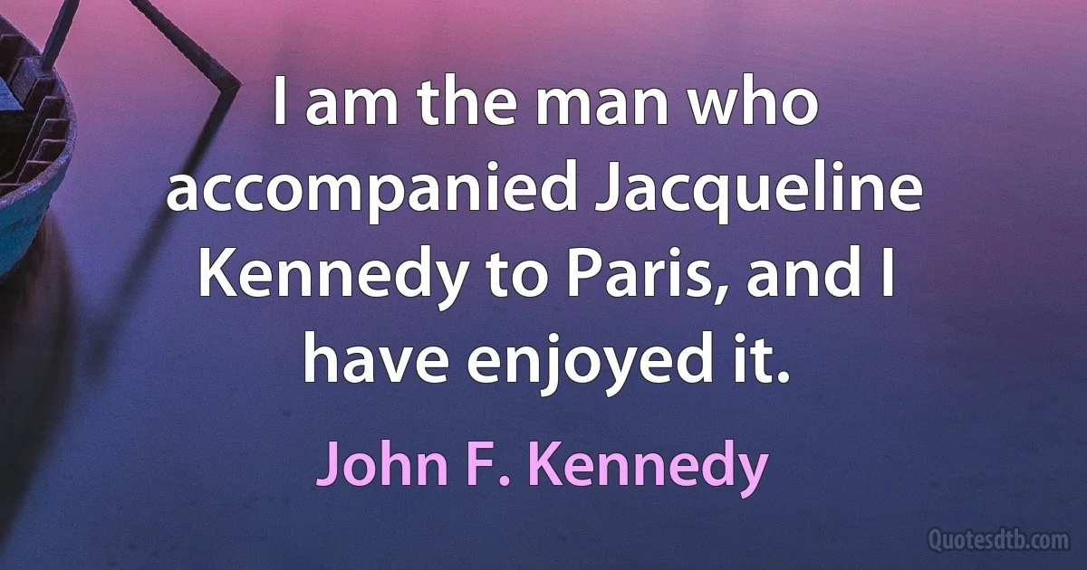 I am the man who accompanied Jacqueline Kennedy to Paris, and I have enjoyed it. (John F. Kennedy)