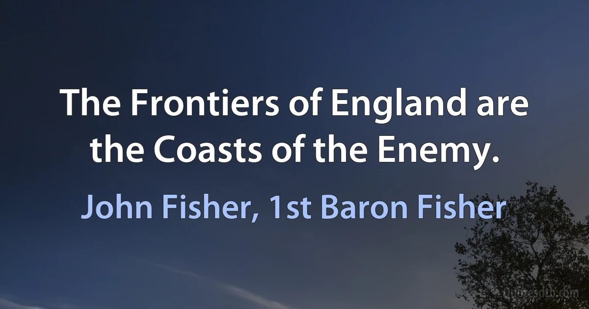 The Frontiers of England are the Coasts of the Enemy. (John Fisher, 1st Baron Fisher)