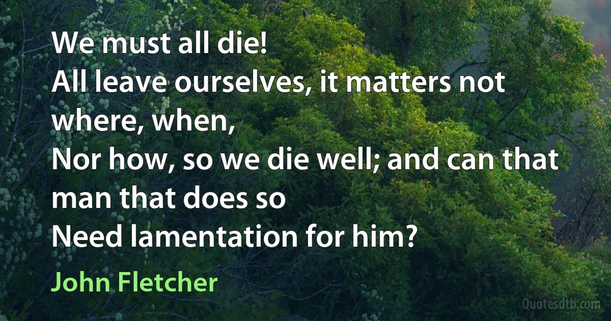 We must all die!
All leave ourselves, it matters not where, when,
Nor how, so we die well; and can that man that does so
Need lamentation for him? (John Fletcher)