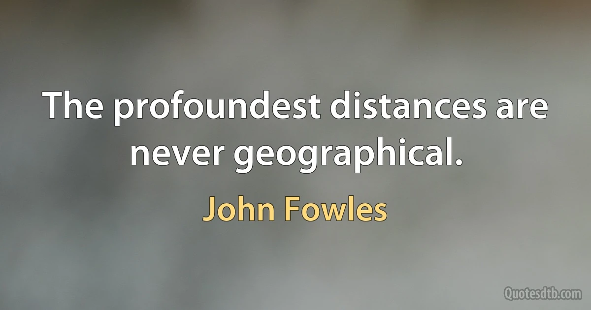 The profoundest distances are never geographical. (John Fowles)