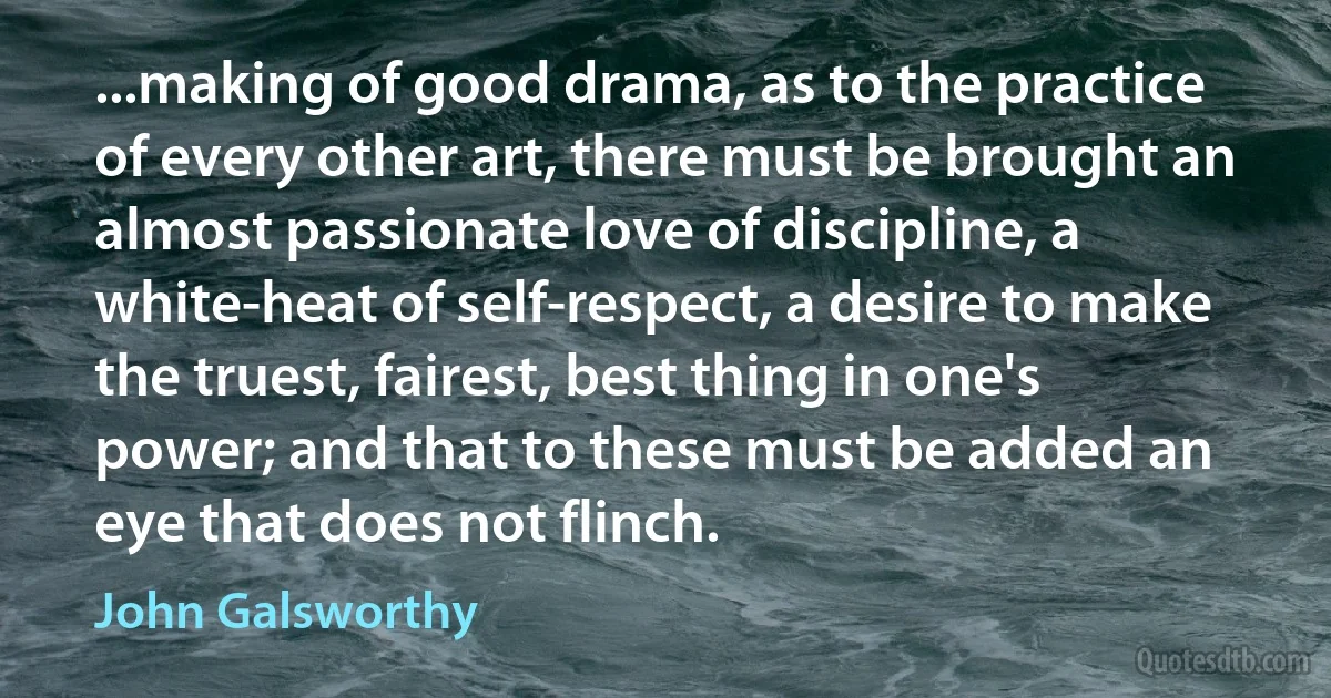 ...making of good drama, as to the practice of every other art, there must be brought an almost passionate love of discipline, a white-heat of self-respect, a desire to make the truest, fairest, best thing in one's power; and that to these must be added an eye that does not flinch. (John Galsworthy)