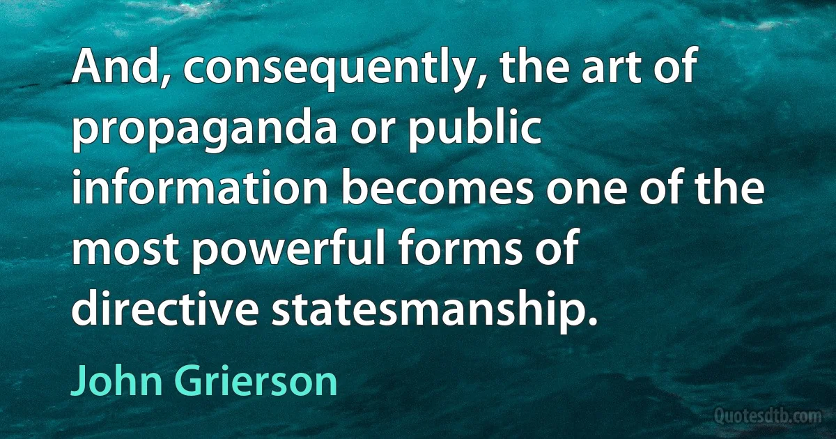 And, consequently, the art of propaganda or public information becomes one of the most powerful forms of directive statesmanship. (John Grierson)