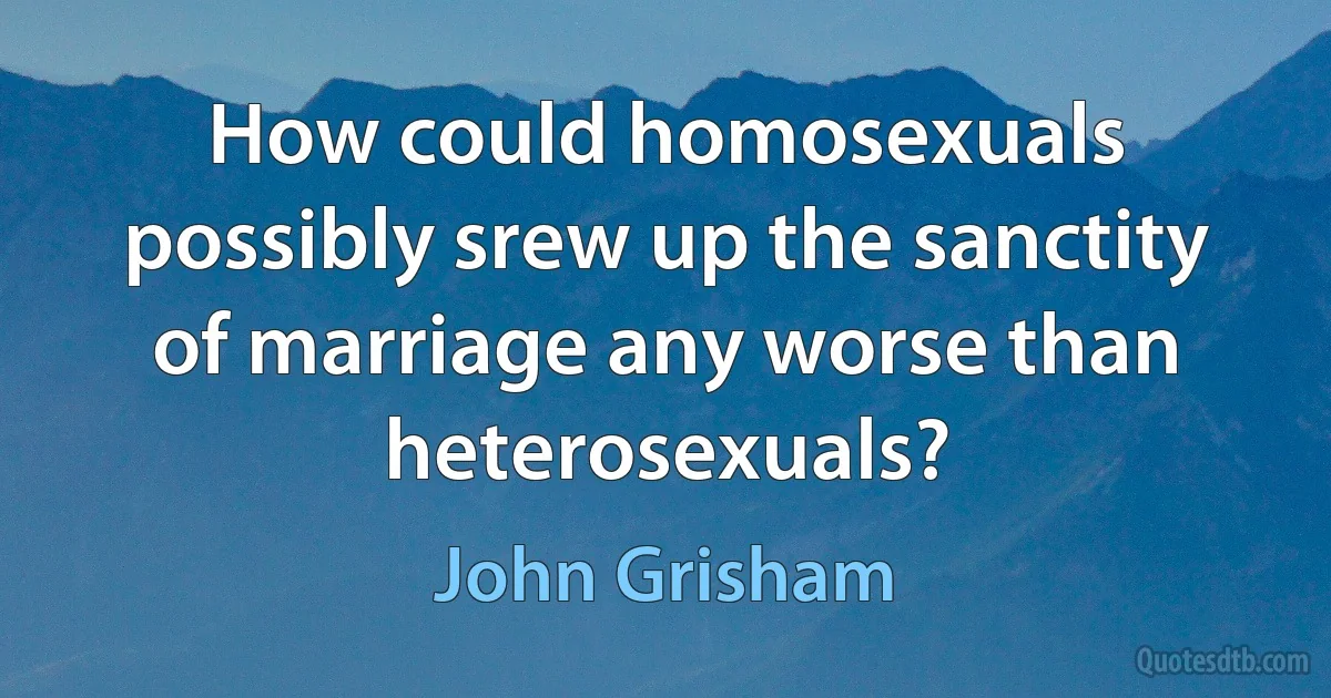 How could homosexuals possibly srew up the sanctity of marriage any worse than heterosexuals? (John Grisham)