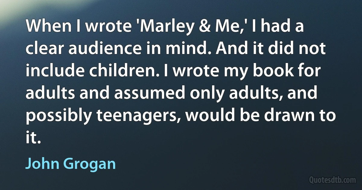 When I wrote 'Marley & Me,' I had a clear audience in mind. And it did not include children. I wrote my book for adults and assumed only adults, and possibly teenagers, would be drawn to it. (John Grogan)