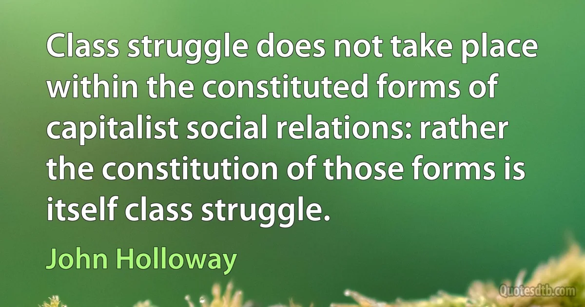 Class struggle does not take place within the constituted forms of capitalist social relations: rather the constitution of those forms is itself class struggle. (John Holloway)