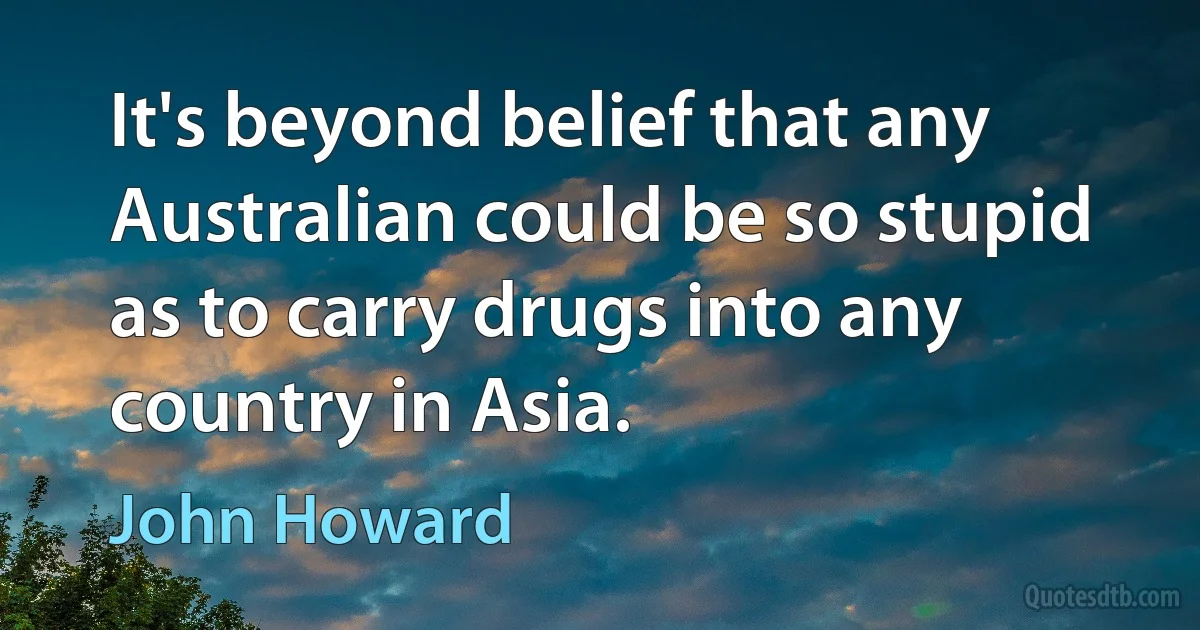 It's beyond belief that any Australian could be so stupid as to carry drugs into any country in Asia. (John Howard)