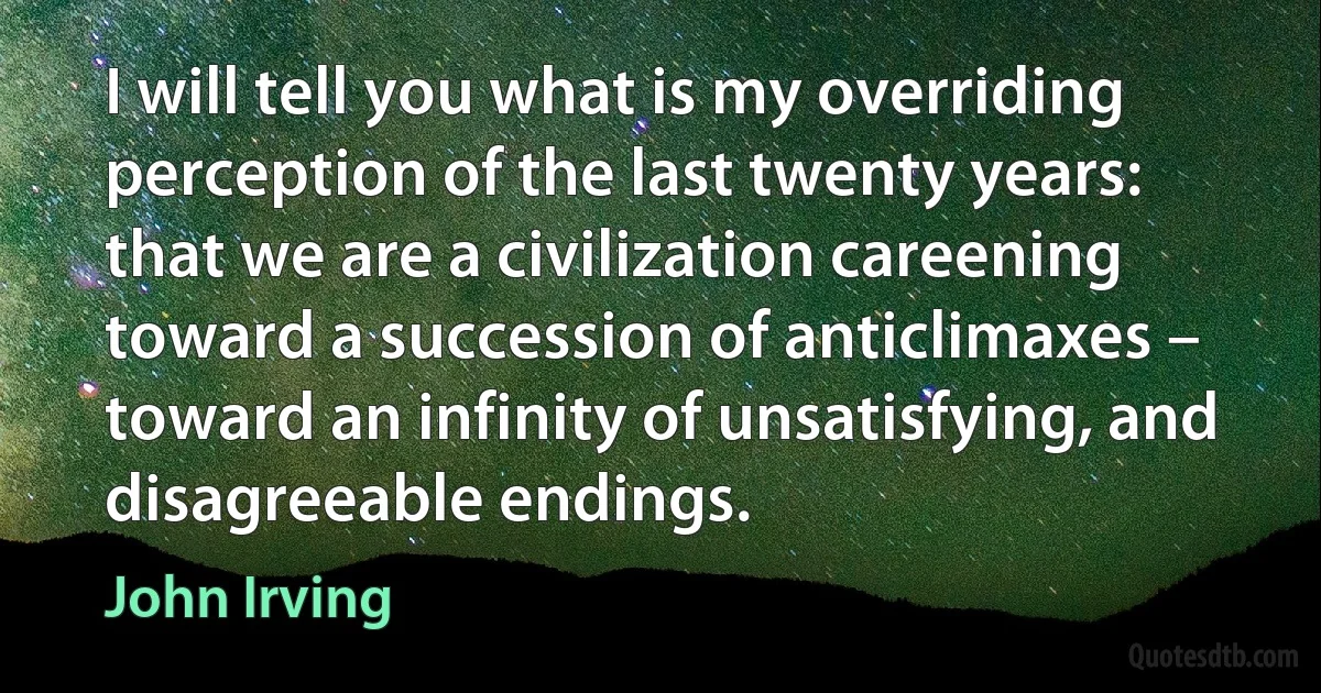 I will tell you what is my overriding perception of the last twenty years: that we are a civilization careening toward a succession of anticlimaxes – toward an infinity of unsatisfying, and disagreeable endings. (John Irving)