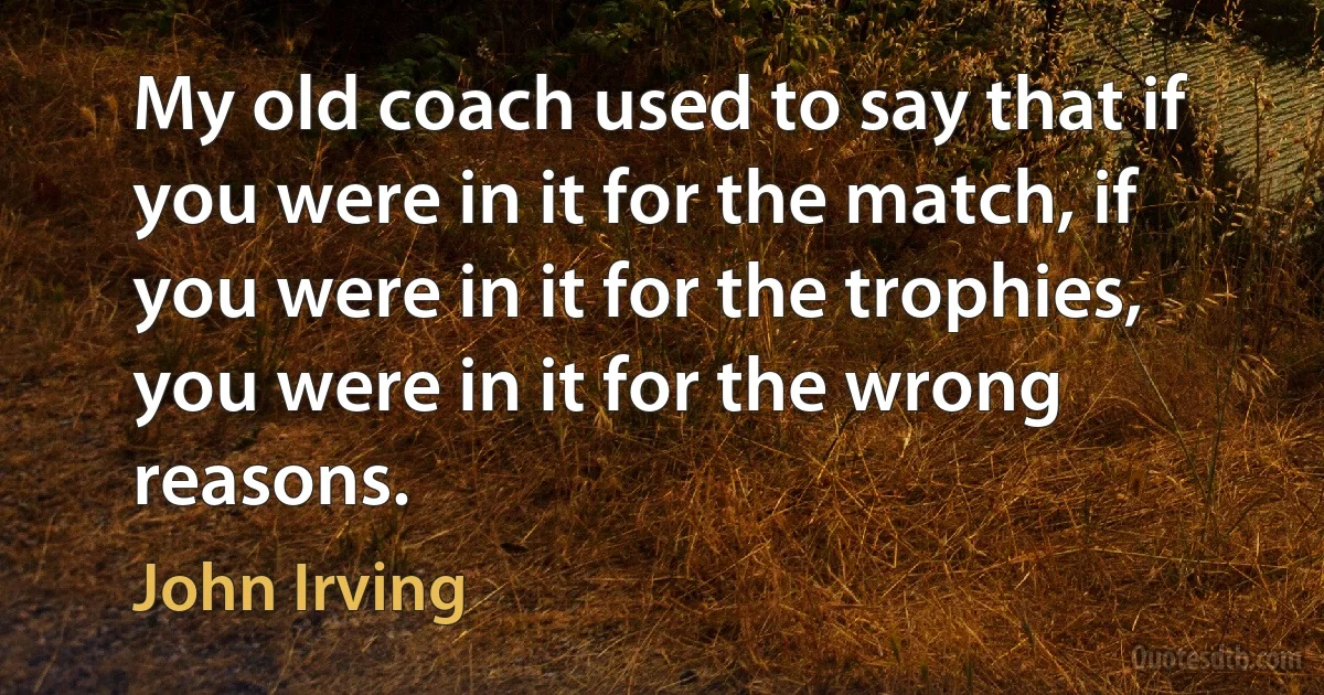 My old coach used to say that if you were in it for the match, if you were in it for the trophies, you were in it for the wrong reasons. (John Irving)