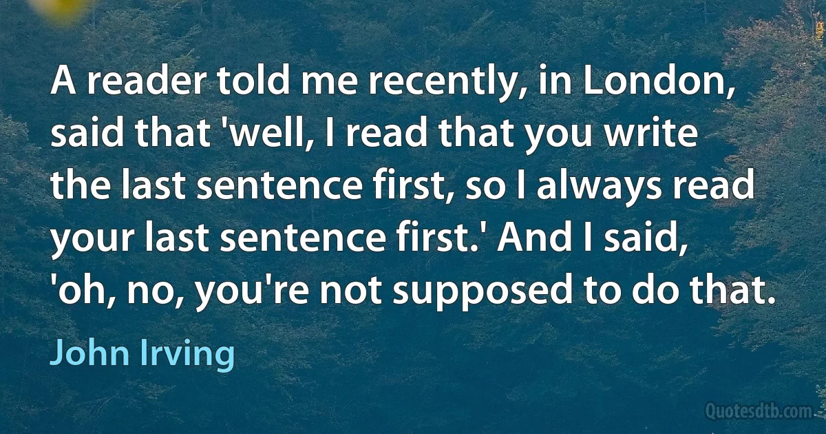 A reader told me recently, in London, said that 'well, I read that you write the last sentence first, so I always read your last sentence first.' And I said, 'oh, no, you're not supposed to do that. (John Irving)