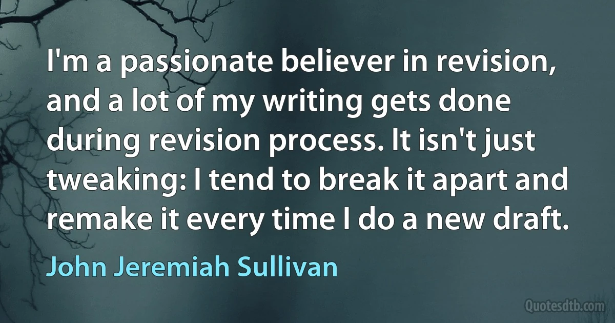 I'm a passionate believer in revision, and a lot of my writing gets done during revision process. It isn't just tweaking: I tend to break it apart and remake it every time I do a new draft. (John Jeremiah Sullivan)