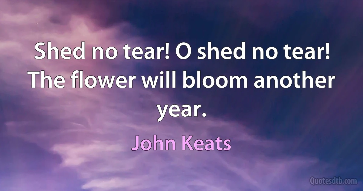 Shed no tear! O shed no tear!
The flower will bloom another year. (John Keats)