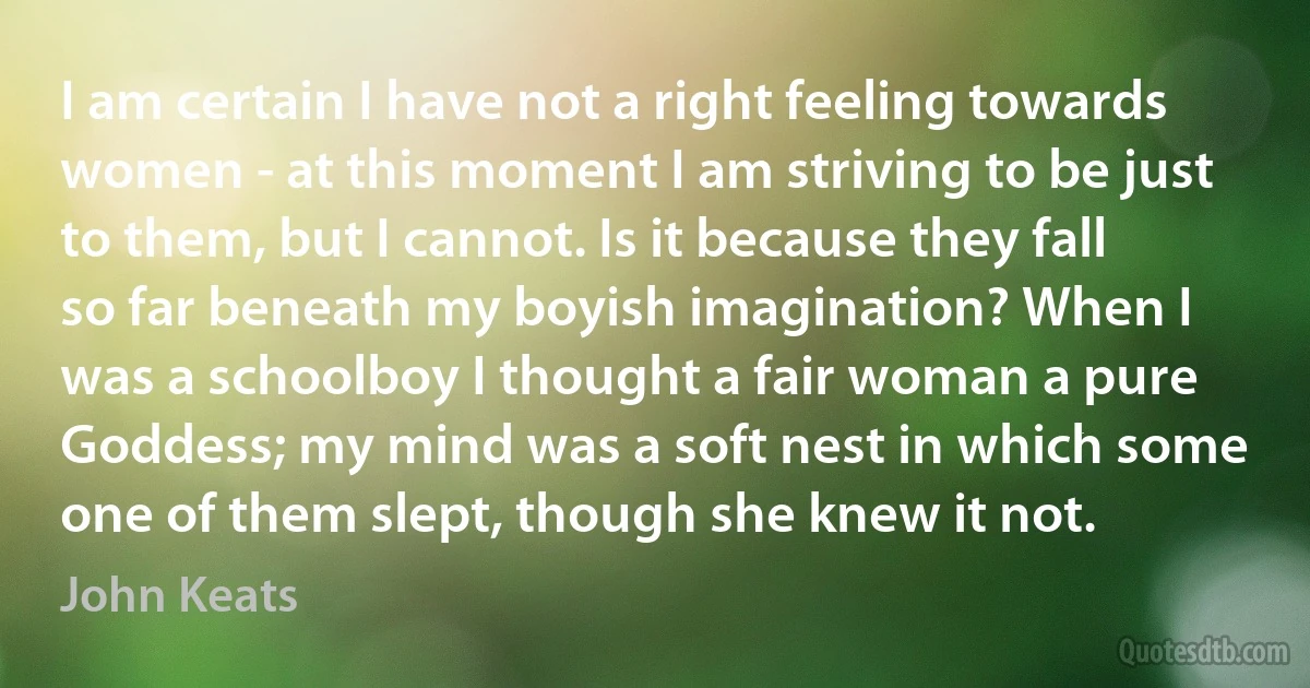 I am certain I have not a right feeling towards women - at this moment I am striving to be just to them, but I cannot. Is it because they fall so far beneath my boyish imagination? When I was a schoolboy I thought a fair woman a pure Goddess; my mind was a soft nest in which some one of them slept, though she knew it not. (John Keats)