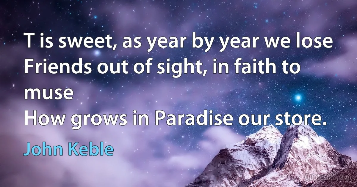 T is sweet, as year by year we lose
Friends out of sight, in faith to muse
How grows in Paradise our store. (John Keble)