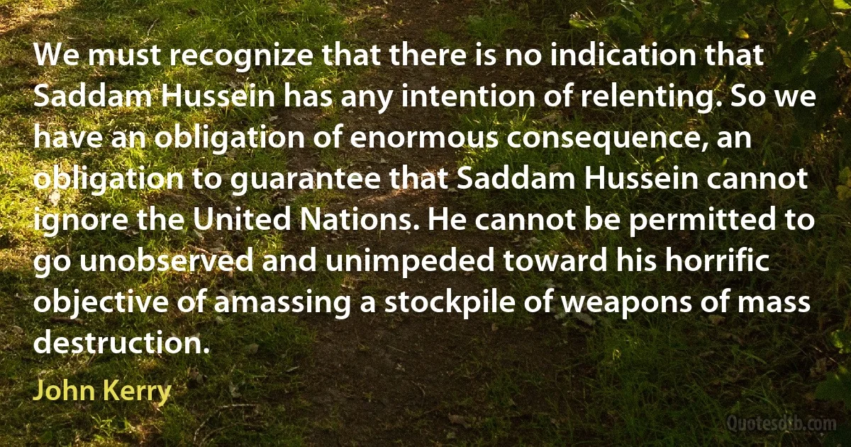 We must recognize that there is no indication that Saddam Hussein has any intention of relenting. So we have an obligation of enormous consequence, an obligation to guarantee that Saddam Hussein cannot ignore the United Nations. He cannot be permitted to go unobserved and unimpeded toward his horrific objective of amassing a stockpile of weapons of mass destruction. (John Kerry)