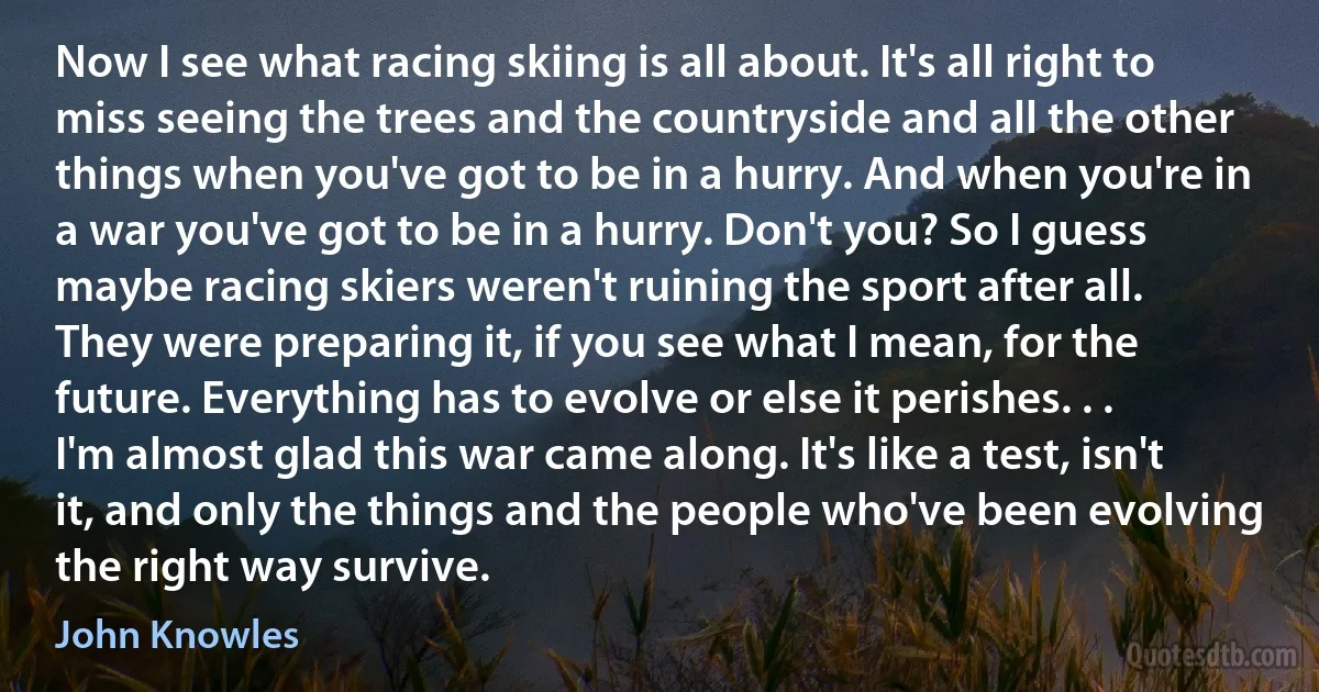 Now I see what racing skiing is all about. It's all right to miss seeing the trees and the countryside and all the other things when you've got to be in a hurry. And when you're in a war you've got to be in a hurry. Don't you? So I guess maybe racing skiers weren't ruining the sport after all. They were preparing it, if you see what I mean, for the future. Everything has to evolve or else it perishes. . . I'm almost glad this war came along. It's like a test, isn't it, and only the things and the people who've been evolving the right way survive. (John Knowles)