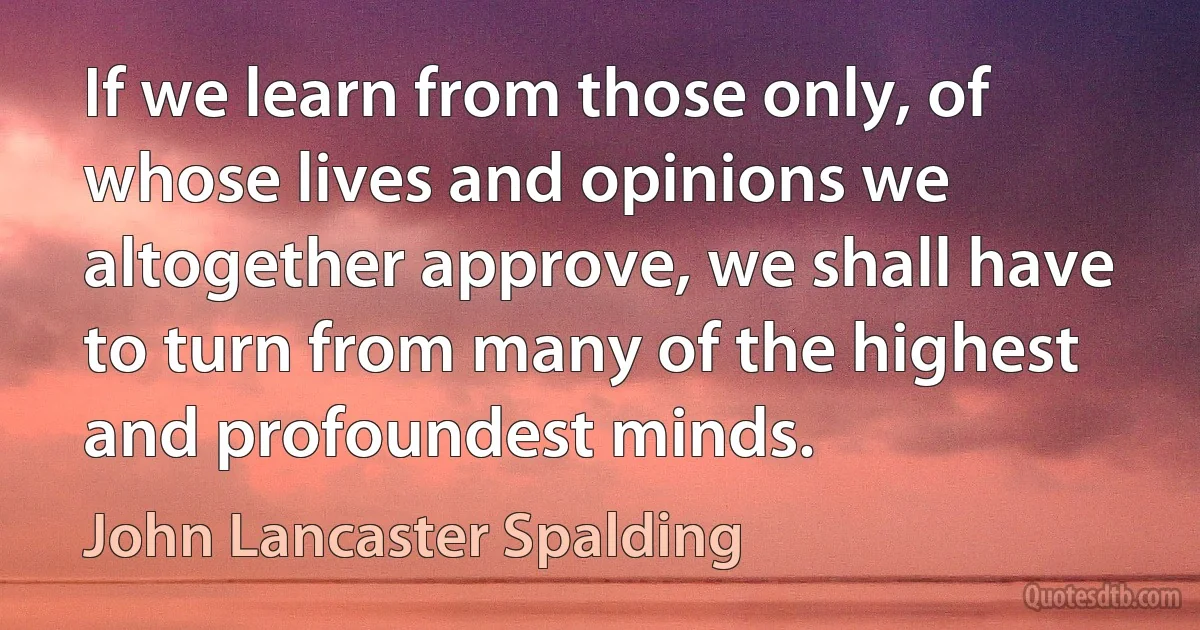 If we learn from those only, of whose lives and opinions we altogether approve, we shall have to turn from many of the highest and profoundest minds. (John Lancaster Spalding)