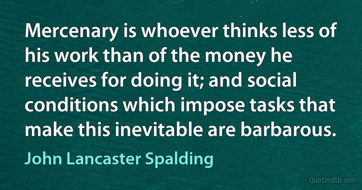 Mercenary is whoever thinks less of his work than of the money he receives for doing it; and social conditions which impose tasks that make this inevitable are barbarous. (John Lancaster Spalding)