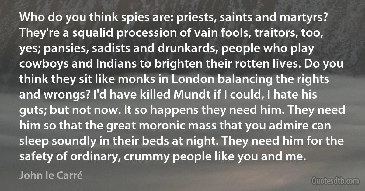 Who do you think spies are: priests, saints and martyrs? They're a squalid procession of vain fools, traitors, too, yes; pansies, sadists and drunkards, people who play cowboys and Indians to brighten their rotten lives. Do you think they sit like monks in London balancing the rights and wrongs? I'd have killed Mundt if I could, I hate his guts; but not now. It so happens they need him. They need him so that the great moronic mass that you admire can sleep soundly in their beds at night. They need him for the safety of ordinary, crummy people like you and me. (John le Carré)